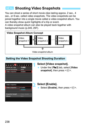 Page 238238
You can shoot a series of short movie clips lasting approx. 2 sec., 4 
sec., or 8 sec. called video snap shots. The video snapshots can be 
joined together into a single movie  called a video snapshot album. You 
can thereby show quick highlights of a trip or event.
A video snapshot album can also be played back together with 
background music (p.245, 297).
1Select [Video snapshot].
 Under the [Z 2] tab, select [Video 
snapshot ], then press < 0>.
2Select [Enable].
 Select [ Enable], then press <...