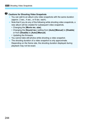 Page 2443 Shooting Video Snapshots
244
Cautions for Shooting Video Snapshots
You can add to an album only video snapshots with the same duration 
(approx. 2 sec., 4 sec., or 8 sec. each).
 Note that if you do any of the following while shooting video snapshots, a 
new album will be created for subsequent video snapshots.
• Changing the [ Movie rec. size].
• Changing the [ Sound rec.] setting from [ Auto]/[Manual ] to [Disable ] 
or from [Disable ] to [Auto ]/[Manual ].
• Updating the firmware.
 You cannot...
