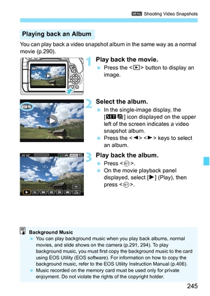 Page 245245
3 Shooting Video Snapshots
You can play back a video snapshot al bum in the same way as a normal 
movie (p.290).
1Play back the movie.
 Press the < x> button to display an 
image.
2Select the album.
 In the single-image display, the 
[st ] icon displayed on the upper 
left of the screen indicates a video 
snapshot album.
 Press the < Y> < Z> keys to select 
an album.
3Play back the album.
 Press < 0>.
 On the movie playback panel 
displayed, select [ 7] (Play), then 
press < 0>.
Playing back an...