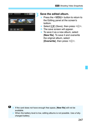 Page 247247
3 Shooting Video Snapshots
3Save the edited album.
Press the < M> button to return to 
the Editing panel at the screen’s 
bottom.
 Select [ W] (Save), then press < 0>.
 The save screen will appear.
 To save it as a new album, select 
[New file ]. To save it and overwrite 
the original album, select 
[Overwrite ], then press < 0>.
 If the card does not have enough free space, [ New file] will not be 
available.
 When the battery level is low, editing  albums is not possible. Use a fully-
charged...