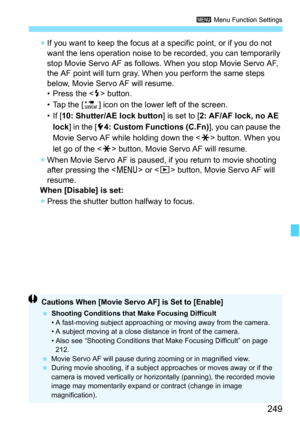 Page 249249
3 Menu Function Settings
If you want to keep the focus at a specific point, or if you do not 
want the lens operation noise to be recorded, you can temporarily 
stop Movie Servo AF as follows. When you stop Movie Servo AF, 
the AF point will turn gray. When you perform the same steps 
below, Movie Servo AF will resume.
• Press the < D> button.
• Tap the [P ] icon on the lower left of the screen.
• If [ 10: Shutter/AE lock button ] is set to [2: AF/AF lock, no AE 
lock ] in the [ 54: Custom Functions...