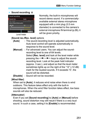 Page 251251
3 Menu Function Settings
Sound recording  J
Normally, the built-in microphones will 
record stereo sound. If a commercially-
available external stereo microphone 
equipped with a mini plug (3.5 mm 
diameter) is connected to the camera’s 
external microphone IN terminal (p.26), it 
will be given priority.
[Sound rec./Rec. level ] options
[Auto ] : The sound-recording level is adjusted automatically. 
Auto level control will operate automatically in 
response to the sound level.
[Manual] : For...