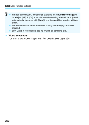 Page 2523 Menu Function Settings
252
Video snapshots
You can shoot video snapshots. For details, see page 238.
 In Basic Zone modes, the settings available for [ Sound recording] will 
be [ On] or [ Off]. If [ On] is set, the sound-recording level will be adjusted 
automatically (same as with [ Auto]), and the wind filter function will take 
effect.
 The sound volume balance between L (left) and R (right) cannot be 
adjusted.
 Both L and R record audio at a 48 kHz/16-bit sampling rate. 