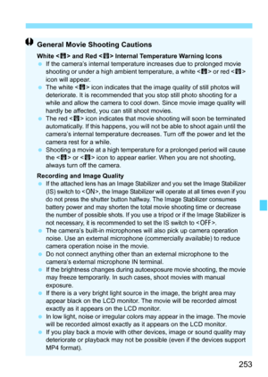 Page 253253
General Movie Shooting Cautions
White  and Red < E> Internal Temperature Warning Icons
 If the camera’s internal temperature increases due to prolonged movie 
shooting or under a high ambient temperature, a white < s> or red  
icon will appear.
 The white < s> icon indicates that the image quality of still photos will 
deteriorate. It is recommended that you stop still photo shooting for a 
while and allow the camera to cool down. Since movie image quality will 
hardly be affected, you can still...