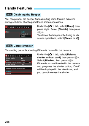 Page 256256
You can prevent the beeper from sounding when focus is achieved 
during self-timer shooting and touch screen operations.Under the [z1] tab, select [Beep ], then 
press < 0>. Select [ Disable], then press 
< 0 >.
To silence the beeper only during touch 
screen operations, select [ Touch to y].
This setting prevents shooting if there is no card in the camera. Under the [z1] tab, select [Release 
shutter without card ], then press . 
Select [ Disable], then press < 0>.
If there is no card inserted in...