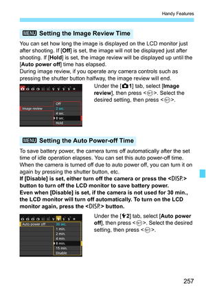 Page 257257
Handy Features
You can set how long the image is displayed on the LCD monitor just 
after shooting. If [Off] is set, the image will not be displayed just after 
shooting. If [ Hold] is set, the image review will be displayed up until the 
[Auto power off ] time has elapsed.
During image review, if you operate any camera controls such as 
pressing the shutter button halfway, the image review will end.
Under the [z1] tab, select [Image 
review ], then press < 0>. Select the 
desired setting, then press...