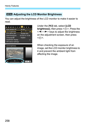 Page 258Handy Features
258
You can adjust the brightness of the LCD monitor to make it easier to 
read.Under the [52] tab, select [ LCD 
brightness ], then press < 0>. Press the 
< Y > < Z> keys to adjust the brightness 
on the adjustment screen, then press 
< 0 >.
When checking the exposure of an 
image, set the LCD monitor brightness to 
4 and prevent the ambient light from 
affecting the image.
3  Adjusting the LCD Monitor Brightness 