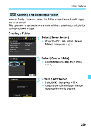 Page 259259
Handy Features
You can freely create and select the folder where the captured images 
are to be saved.
This operation is optional since a folder will be created automatically for 
saving captured images.
Creating a Folder
1Select [Select folder].
Under the [5 1] tab, select [ Select 
folder ], then press < 0>.
2Select [Create folder].
 Select [ Create folder ], then press 
< 0 >.
3Create a new folder.
 Select [ OK], then press < 0>.
 A new folder with the folder number 
increased by one is...