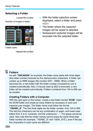 Page 260Handy Features
260
Selecting a Folder
With the folder selection screen 
displayed, select a folder and press 
.
 The folder where the captured 
images will be saved is selected.
 Subsequent captured images will be 
recorded into the selected folder.
Number of images in folder
Folder name Lowest file number
Highest file number
FoldersAs with “ 100CANON” for example, the folder name starts with three digits 
(the folder number) followed by five  alphanumeric characters. A folder can 
contain up to 9999...