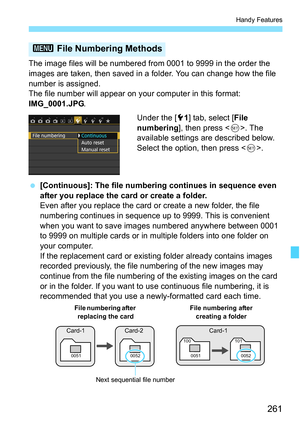 Page 261261
Handy Features
The image files will be numbered from 0001 to 9999 in the order the 
images are taken, then saved in a folder. You can change how the file 
number is assigned.
The file number will appear on your computer in this format: 
IMG_0001.JPG.
Under the [51] tab, select [ File 
numbering], then press < 0>. The 
available settings are described below. 
Select the option, then press .
 [Continuous]: The file numbering continues in sequence even 
after you replace the card or create a folder....