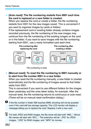 Page 262Handy Features
262
[Auto reset]: The file numbering restarts from 0001 each time 
the card is replaced or a new folder is created.
When you replace the card or create a folder, the file numbering 
restarts from 0001 for the new images  saved. This is convenient if 
you want to organize images by cards or folders.
If the replacement card or existing folder already contains images 
recorded previously, the file numbering of the new images may 
continue from the file numbering of the existing images on the...