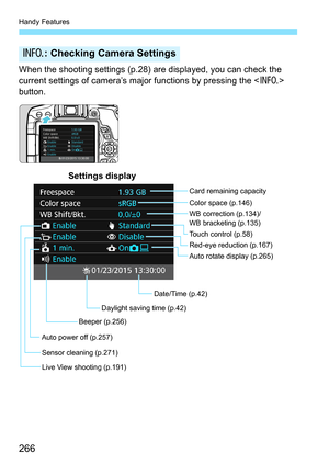 Page 266Handy Features
266
When the shooting settings (p.28) are displayed, you can check the 
current settings of camera’s major functions by pressing the  
button.
B : Checking Camera Settings
Date/Time (p.42) WB correction (p.134)/
WB bracketing (p.135) Color space (p.146)
Auto rotate display (p.265)
Auto power off (p.257) Card remaining capacity
Settings display
Red-eye reduction (p.167)
Beeper (p.256)
Sensor cleaning (p.271) Touch control (p.58)
Live View shooting (p.191) Daylight saving time (p.42) 