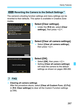 Page 267267
Handy Features
The camera’s shooting function settings and menu settings can be 
reverted to their defaults. This option is available in Creative Zone 
modes.
1Select [Clear settings].
 Under the [5 4] tab, select [ Clear 
settings ], then press < 0>.
2Select [Clear all camera settings].
 Select [ Clear all camera settings ], 
then press < 0>.
3Select [OK].
 Select [ OK], then press < 0>.
 Setting [ Clear all camera settings ] 
will reset the camera to the default 
settings as shown on pages...