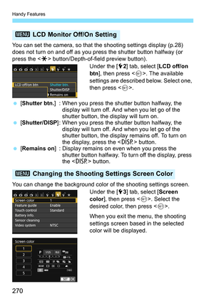 Page 270Handy Features
270
You can set the camera, so that the shooting settings display (p.28) 
does not turn on and off as you press the shutter button halfway (or 
press the  button/Depth-of-field preview button).
Under the [52] tab, select [ LCD off/on 
btn ], then press < 0>. The available 
settings are described below. Select one, 
then press < 0>.
 [Shutter btn. ] : When you press the shutter button halfway, the 
display will turn off. And when you let go of the 
shutter button, the display will turn...