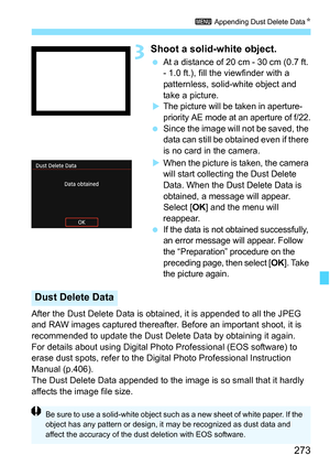 Page 273273
3 Appending Dust Delete Data K
3Shoot a solid-white object.
At a distance of 20 cm - 30 cm (0.7 ft. 
- 1.0 ft.), fill the viewfinder with a 
patternless, solid-white object and 
take a picture.

The picture will be taken in aperture-
priority AE mode at an aperture of f/22.
 Since the image will not be saved, the 
data can still be obtained even if there 
is no card in the camera.

When the picture is taken, the camera 
will start collecting the Dust Delete 
Data. When the Dust Delete Data is...