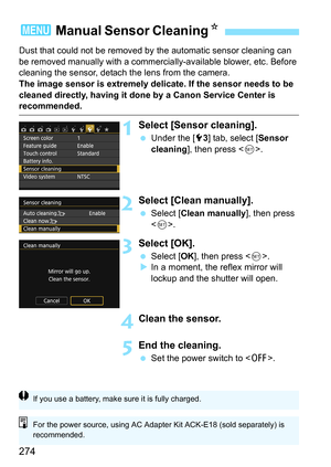 Page 274274
Dust that could not be removed by the automatic sensor cleaning can 
be removed manually with a commercially-available blower, etc. Before 
cleaning the sensor, detach the lens from the camera.
The image sensor is extremely delicate. If the sensor needs to be 
cleaned directly, having it done by a Canon Service Center is 
recommended.
1Select [Sensor cleaning].
 Under the [5 3] tab, select [ Sensor 
cleaning ], then press < 0>.
2Select [Clean manually].
 Select [ Clean manually ], then press 
< 0...
