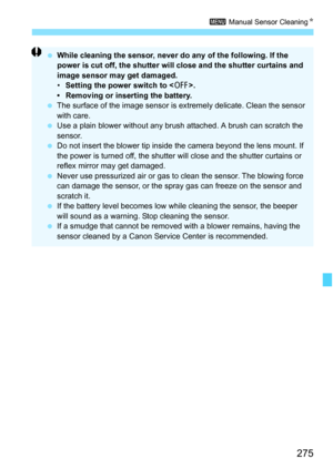 Page 275275
3 Manual Sensor Cleaning K
While cleaning the sensor, never do any of the following. If the 
power is cut off, the shutter will close and the shutter curtains and 
image sensor may get damaged.
• Setting the power switch to < 2>.
•  Removing or inserting the battery.
 The surface of the image sensor is  extremely delicate. Clean the sensor 
with care.
 Use a plain blower without any brush  attached. A brush can scratch the 
sensor.
 Do not insert the blower tip inside the camera beyond the lens...