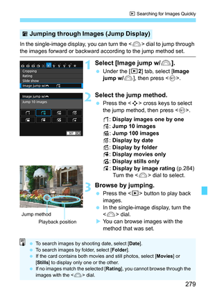 Page 279279
x Searching for Images Quickly
In the single-image display, you can turn the < 6> dial to jump through 
the images forward or backward according to the jump method set.
1Select [Image jump w/ 6].
Under the [x 2] tab, select [Image 
jump w/ 6], then press < 0>.
2Select the jump method.
 Press the < S> cross keys to select 
the jump method, then press < 0>.
d : Display images one by one
e : Jump 10 images
f : Jump 100 images
g : Display by date
h : Display by folder
i: Display movies only
j: Display...