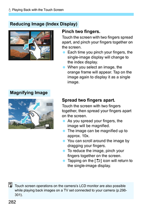 Page 282d Playing Back with the Touch Screen
282 Pinch two fingers.
Touch the screen with two fingers spread 
apart, and pinch your fingers together on 
the screen.

Each time you pinch your fingers, the 
single-image display will change to 
the index display.
 When you select an image, the 
orange frame will appear. Tap on the 
image again to display it as a single 
image.
Spread two fingers apart.
Touch the screen with two fingers 
together, then spread your fingers apart 
on the screen.
As you spread your...