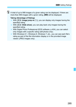 Page 285285
3 Setting Ratings
A total of up to 999 images of a giv en rating can be displayed. If there are 
more than 999 images with a given rating, [ ###] will be displayed.
Taking Advantage of Ratings
 With [ x2: Image jump w/ 6], you can display only images having the 
specified rating.
 With [x 2: Slide show ], you can play back only images having the 
specified rating.
 With Digital Photo Professional (EOS software, p.404), you can select 
only images with a specific  rating (still photos only).
 With...