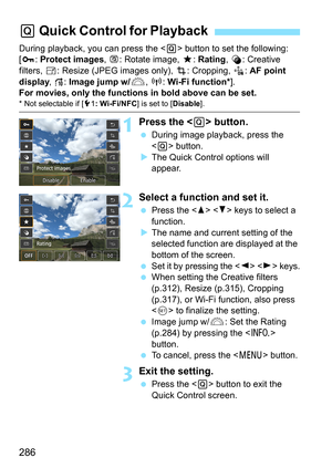 Page 286286
During playback, you can press the  button to set the following: 
[J : Protect images , b: Rotate image,  9: Rating , U: Creative 
filters,  S: Resize (JPEG images only),  N: Cropping,  K: AF point 
display , e: Image jump w/ 6, k : Wi-Fi function* ].
For movies, only the functions in bold above can be set.
* Not selectable if [ 51: Wi-Fi/NFC ] is set to [Disable].
1Press the  button.
During image playback, press the 
 button.
 The Quick Control options will 
appear.
2Select a function and set it....