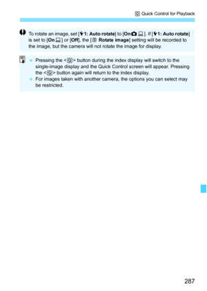 Page 287287
Q Quick Control for Playback
To rotate an image, set [ 51: Auto rotate ] to [OnzD ]. If [ 51: Auto rotate ] 
is set to [ OnD] or [ Off], the [ b Rotate image ] setting will be recorded to 
the image, but the camera will not rotate the image for display.
 Pressing the < Q> button during the index display will switch to the 
single-image display and the Quick Control screen will appear. Pressing 
the < Q> button again will return to the index display.
 For images taken with another camera, the...