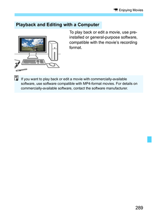 Page 289289
k Enjoying Movies
To play back or edit a movie, use pre-
installed or general-purpose software, 
compatible with the movie’s recording 
format.
Playback and Editing with a Computer
If you want to play back or edit a movie with commercially-available 
software, use software compatible with MP4-format movies. For details on 
commercially-available software, c ontact the software manufacturer. 