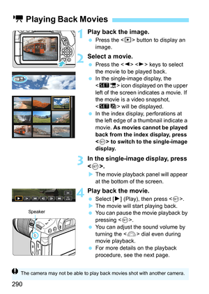 Page 290290
1Play back the image.
Press the < x> button to display an 
image.
2Select a movie.
 Press the < Y> < Z> keys to select 
the movie to be played back.

In the single-image display, the 
 icon displayed on the upper 
left of the screen indicates a movie. If 
the movie is a video snapshot, 
<
st> will be displayed.
 In the index display, perforations at 
the left edge of a thumbnail indicate a 
movie.  As movies cannot be played 
back from the index display, press 
< 0 > to switch to the single-image...