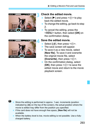 Page 293293
X Editing a Movie’s First and Last Scenes
3Check the edited movie.
 Select [ 7] and press < 0> to play 
back the edited movie.
 To change the editing, go back to step 
2.
 To cancel the editing, press the 
 button, then select [ OK] on 
the confirmation dialog.
4Save the edited movie.
 Select [ W], then press < 0>.
 The save screen will appear.
 To save it as a new movie, select 
[New file ]. To save it and overwrite 
the original movie file, select 
[Overwrite ], then press < 0>.
 On the...