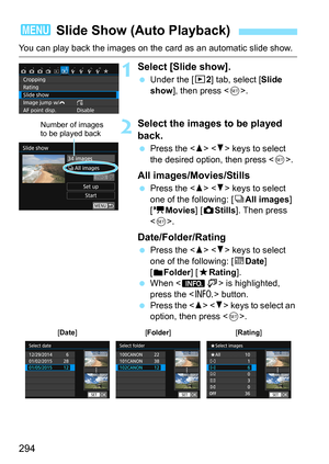Page 294294
You can play back the images on the card as an automatic slide show.
1Select [Slide show].
Under the [x 2] tab, select [Slide 
show ], then press < 0>.
2Select the images to be played 
back.
 Press the < W> < X> keys to select 
the desired option, then press < 0>.
All images/Movies/Stills
 Press the < W> < X> keys to select 
one of the following: [ OAll images ] 
[k Movies] [ zStills]. Then press 
< 0 >.
Date/Folder/Rating
 Press the < W> < X> keys to select 
one of the following: [ iDate ] 
[...
