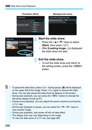 Page 2963 Slide Show (Auto Playback)
296
4Start the slide show.
Press the < W>< X> keys to select 
[Start ], then press < 0>.
 After [ Loading image... ] is displayed, 
the slide show will start.
5Exit the slide show.
 To exit the slide show and return to 
the setting screen, press the < M> 
button.
[Transition effect][ Background music]
To pause the slide show, press < 0>. During pause, [ G] will be displayed 
on the upper left of the image. Press < 0> again to resume the slide 
show. You can also pause the...