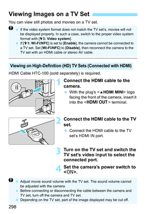 Page 298298
You can view still photos and movies on a TV set.
HDMI Cable HTC-100 (sold separately) is required.
1Connect the HDMI cable to the 
camera.
With the plug’s  logo 
facing the front of the camera, insert it 
into the < D > terminal.
2Connect the HDMI cable to the TV 
set.
Connect the HDMI cable to the TV 
set’s HDMI IN port.
3Turn on the TV set and switch the 
TV set’s video input to select the 
connected port.
4Set the camera’s power switch to 
.
Viewing Images on a TV Set
Viewing on High-Definition...