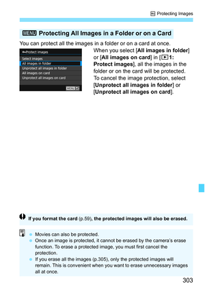 Page 303303
K Protecting Images
You can protect all the images in a folder or on a card at once.
When you select [All images in folder] 
or [All images on card ] in [31: 
Protect images], all the images in the 
folder or on the card will be protected.
To cancel the image protection, select 
[Unprotect all images in folder ] or 
[Unprotect all images on card ].
3 Protecting All Images in a Folder or on a Card
If you format the card  (p.59), the protected images will also be erased.
Movies can also be protected....