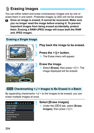 Page 304304
You can either select and erase unnecessary images one by one or 
erase them in one batch. Protected images (p.302) will not be erased.Once an image is erased, it cannot be recovered. Make sure 
you no longer need the image before erasing it. To prevent 
important images from being erased accidentally, protect 
them. Erasing a RAW+JPEG image will erase both the RAW 
and JPEG images.
1Play back the image to be erased.
2Press the  button.
The Erase menu will appear.
3Erase the image.
 Select [...