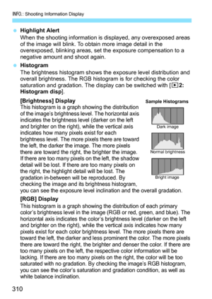 Page 310B: Shooting Information Display
310
Highlight Alert
When the shooting information is di splayed, any overexposed areas 
of the image will blink. To obtain more image detail in the 
overexposed, blinking areas, set the exposure compensation to a 
negative amount and shoot again.
 Histogram
The brightness histogram shows the exposure level distribution and 
overall brightness. The RGB hist ogram is for checking the color 
saturation and gradation. The display can be switched with [ x2: 
Histogram disp]....