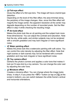 Page 314U Applying Creative Filters
314
 XFish-eye effect
Gives the effect of a fish-eye lens. The image will have a barrel-type 
distortion.
Depending on the level of this filter effect, the area trimmed along 
the periphery of the image changes. Also , since this filter effect will 
magnify the image center, the apparent resolution at the center may 
degrade depending on the number of recorded pixels. Set the filter 
effect in step 4 while checking the resulting image.
 YArt bold effect
Makes the photo look...