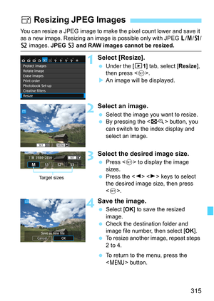 Page 315315
You can resize a JPEG image to make the pixel count lower and save it 
as a new image. Resizing an image is possible only with JPEG 3/4/a /
b images.  JPEG c and RAW images cannot be resized.
1Select [Resize].
 Under the [3 1] tab, select [Resize], 
then press < 0>.
 An image will be displayed.
2Select an image.
 Select the image you want to resize.
 By pressing the < I> button, you 
can switch to the index display and 
select an image.
3Select the desired image size.
 Press < 0> to display the...