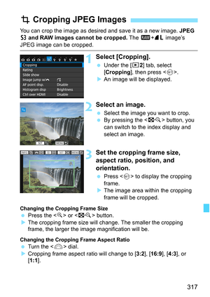 Page 317317
You can crop the image as desired and save it as a new image. JPEG 
c and  RAW images cannot be cropped.  The 1+73  image’s 
JPEG image can be cropped.
1Select [Cropping].
Under the [x 2] tab, select 
[Cropping ], then press < 0>.
 An image will be displayed.
2Select an image.
 Select the image you want to crop.
 By pressing the < I> button, you 
can switch to the index display and 
select an image.
3Set the cropping frame size, 
aspect ratio, position, and 
orientation.
 Press < 0> to display...