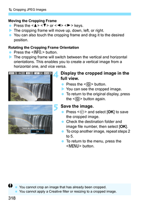 Page 318N Cropping JPEG Images
318
Moving the Cropping Frame Press the < W>  or   keys.
 The cropping frame will move up, down, left, or right.
 You can also touch the cropping frame and drag it to the desired 
position.
Rotating the Cropping Frame OrientationPress the < B> button.
 The cropping frame will switch between the vertical and horizontal 
orientations. This enables you to create a vertical image from a 
horizontal one, and vice versa.
4Display the cropped image in the 
full view.
 Press the < Q>...