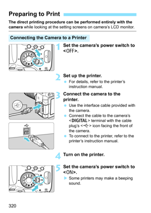 Page 320320
The direct printing procedure can be performed entirely with the camera while looking at the setting screens on camera’s LCD monitor.
1Set the camera’s power switch to 
.
2Set up the printer.
For details, refer to the printer’s 
instruction manual.
3Connect the camera to the 
printer.
Use the interface cable provided with 
the camera.
 Connect the cable to the camera’s 
 terminal with the cable 
plug’s < D> icon facing the front of 
the camera.
 To connect to the printer, refer to the 
printer’s...