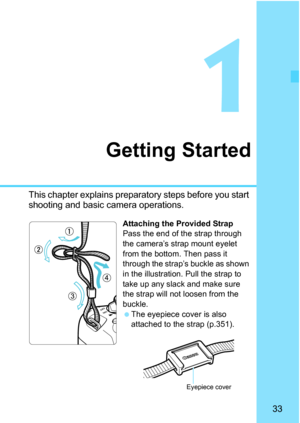 Page 3333
1
Getting Started
This chapter explains preparatory steps before you start 
shooting and basic camera operations.
Attaching the Provided Strap
Pass the end of the strap through 
the camera’s strap mount eyelet 
from the bottom. Then pass it 
through the strap’s buckle as shown 
in the illustration. Pull the strap to 
take up any slack and make sure 
the strap will not loosen from the 
buckle.
The eyepiece cover is also 
attached to the strap (p.351).
Eyepiece cover 