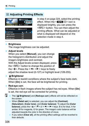 Page 326w Printing
326
In step 4 on page 324, select the printing 
effect. When the < ze> icon is 
displayed brightly, you can press the 
< B > button. You can then adjust the 
printing effects. What can be adjusted or 
what is displayed will depend on the 
selection made in step 4.
 Brightness
The image brightness can be adjusted.
 Adjust levels
When you select [ Manual], you can change 
the histogram’s distribution and adjust the 
image’s brightness and contrast.
With the Adjust levels screen displayed,...