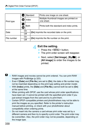 Page 330W Digital Print Order Format (DPOF)
330
4Exit the setting.
 Press the < 7> button.
 The print order screen will reappear.
 Next, select [Sel.Image], [ Byn ], or 
[All image ] to order the images to be 
printed.
Print type
KStandard Prints one image on one sheet.
LIndexMultiple thumbnail images are printed on  one sheet.
K
LBothPrints both the standard and index prints.
Date On
[On ] imprints the recorded date on the print.
Off
File numberOn[On ] imprints the file number on the print.
Off
 RAW images...