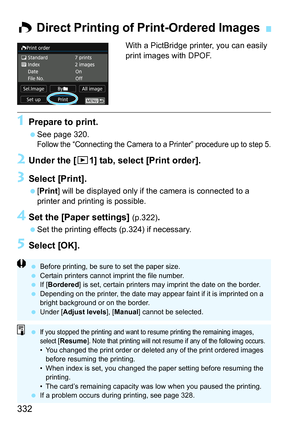 Page 332332
With a PictBridge printer, you can easily 
print images with DPOF.
1Prepare to print.
See page 320.
Follow the “Connecting the Camera to a Printer” procedure up to step 5.
2Under the [ x1] tab, select [Print order].
3Select [Print].
[Print ] will be displayed only if the camera is connected to a 
printer and printing is possible.
4Set the [Paper settings] (p.322).
 Set the printing effects (p.324) if necessary.
5Select [OK].
W  Direct Printing of  Print-Ordered Images
Before printing, be sure to...