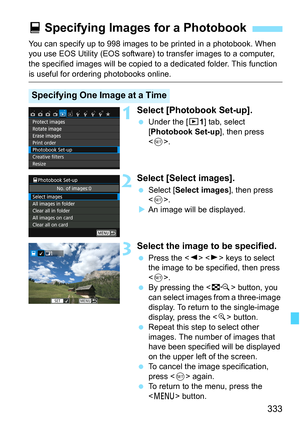 Page 333333
You can specify up to 998 images to be printed in a photobook. When 
you use EOS Utility (EOS software) to transfer images to a computer, 
the specified images will  be copied to a dedicated folder. This function 
is useful for ordering photobooks online.
1Select [Photobook Set-up].
Under the [x 1] tab, select 
[Photobook Set-up ], then press 
< 0 >.
2Select [Select images].
 Select [ Select images ], then press 
< 0 >.
 An image will be displayed.
3Select the image to be specified.
 Press the <...