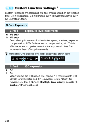 Page 338338
Custom Functions are organized into four groups based on the function 
type: C.Fn I: Exposure, C.Fn II: Image, C.Fn III: Autofocus/Drive, C.Fn 
IV: Operation/Others.
3 Custom Function SettingsK
C.Fn I: Exposure
C.Fn-1 Exposure level increments
0: 1/3-stop
1: 1/2-stop Sets 1/2-stop increments for the shutter speed, aperture, exposure 
compensation, AEB, flash exposure compensation, etc. This is 
effective when you prefer to control the exposure in less fine 
increments than 1/3-stop increments.
C.Fn-2...