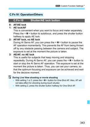 Page 343343
3 Custom Function Settings K
C.Fn IV: Operation/Others
C.Fn-10 Shutter/AE lock button
0: AF/AE lock
1: AE lock/AF
This is convenient when you want to focus and meter separately. 
Press the < A> button to autofocus, and press the shutter button 
halfway to apply AE lock.
2: AF/AF lock, no AE lock During AI Servo AF, you can press the < A> button to pause the 
AF operation momentarily. This prevents the AF from being thrown 
off by any obstacle passing between the camera and subject. The 
exposure is...