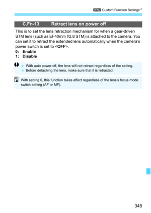 Page 345345
3 Custom Function Settings K
C.Fn-13 Retract lens on power off
This is to set the lens retracti on mechanism for when a gear-driven 
STM lens (such as EF40mm f/2.8 STM) is attached to the camera. You 
can set it to retract the extended lens automatically when the camera’s 
power switch is set to < OFF>.
0: Enable
1: Disable
 With auto power off, the lens will not  retract regardless of the setting.
 Before detaching the lens, make sure that it is retracted.
With setting 0, this function takes...