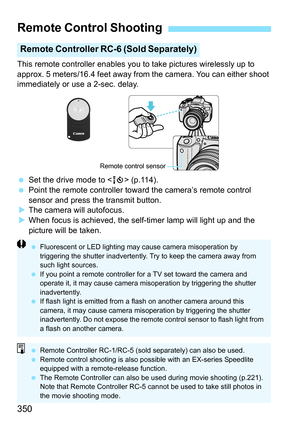 Page 350350
This remote controller enables you to take pictures wirelessly up to 
approx. 5 meters/16.4 feet away from the camera. You can either shoot 
immediately or use a 2-sec. delay.
 Set the drive mode to < Q> (p.114).
 Point the remote controller toward the camera’s remote control 
sensor and press the transmit button.
 The camera will autofocus.
 When focus is achieved, the self-timer lamp will light up and the 
picture will be taken.
Remote Control Shooting
Remote Controller RC-6 (Sold Separately)...