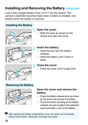 Page 3636
Load a fully charged Battery Pack LP-E17 into the camera. The 
camera’s viewfinder becomes bright when a battery is installed, and 
darkens when the battery is removed.
1Open the cover.
Slide the lever as shown by the 
arrows and open the cover.
2Insert the battery.
Insert the end with the battery 
contacts.
 Insert the battery until it locks in 
place.
3Close the cover.
Press the cover until it snaps shut.
Open the cover and remove the 
battery.
Press the battery release lever as shown 
by the...